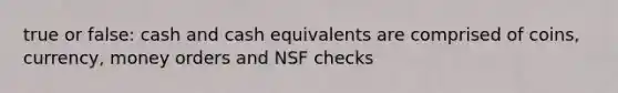 true or false: cash and cash equivalents are comprised of coins, currency, money orders and NSF checks