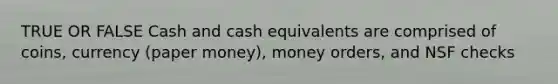 TRUE OR FALSE Cash and cash equivalents are comprised of coins, currency (paper money), money orders, and NSF checks