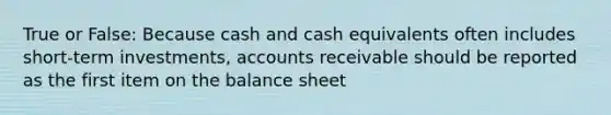 True or False: Because cash and cash equivalents often includes short-term investments, accounts receivable should be reported as the first item on the balance sheet