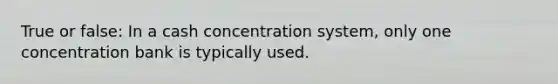 True or false: In a cash concentration system, only one concentration bank is typically used.