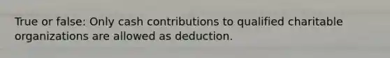 True or false: Only cash contributions to qualified charitable organizations are allowed as deduction.