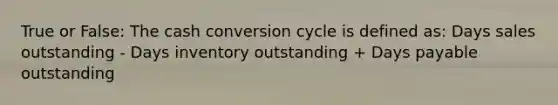 True or False: The cash conversion cycle is defined as: Days sales outstanding - Days inventory outstanding + Days payable outstanding