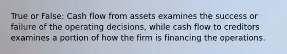 True or False: Cash flow from assets examines the success or failure of the operating decisions, while cash flow to creditors examines a portion of how the firm is financing the operations.