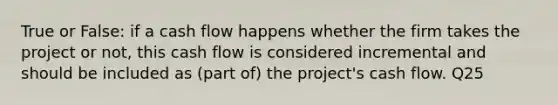 True or False: if a cash flow happens whether the firm takes the project or not, this cash flow is considered incremental and should be included as (part of) the project's cash flow. Q25