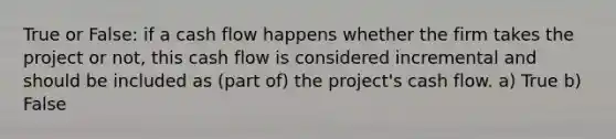 True or False: if a cash flow happens whether the firm takes the project or not, this cash flow is considered incremental and should be included as (part of) the project's cash flow. a) True b) False