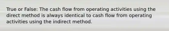 True or False: The cash flow from operating activities using the direct method is always identical to cash flow from operating activities using the indirect method.