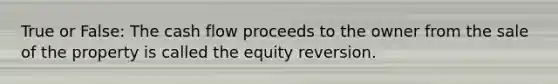 True or False: The cash flow proceeds to the owner from the sale of the property is called the equity reversion.