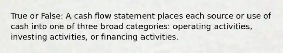 True or False: A cash flow statement places each source or use of cash into one of three broad categories: operating activities, investing activities, or financing activities.