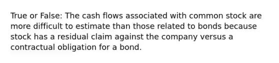 True or False: The cash flows associated with common stock are more difficult to estimate than those related to bonds because stock has a residual claim against the company versus a contractual obligation for a bond.