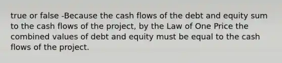 true or false -Because the cash flows of the debt and equity sum to the cash flows of the project, by the Law of One Price the combined values of debt and equity must be equal to the cash flows of the project.