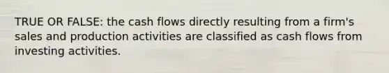 TRUE OR FALSE: the cash flows directly resulting from a firm's sales and production activities are classified as cash flows from investing activities.