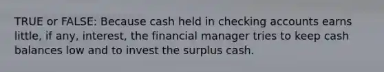 TRUE or FALSE: Because cash held in checking accounts earns little, if any, interest, the financial manager tries to keep cash balances low and to invest the surplus cash.