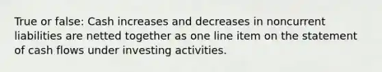 True or false: Cash increases and decreases in noncurrent liabilities are netted together as one line item on the statement of cash flows under investing activities.