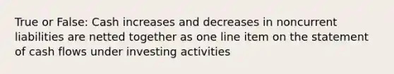 True or False: Cash increases and decreases in noncurrent liabilities are netted together as one line item on the statement of cash flows under investing activities