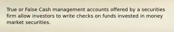 True or False Cash management accounts offered by a securities firm allow investors to write checks on funds invested in money market securities.