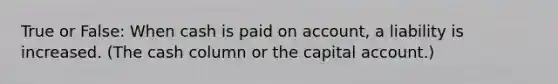 True or False: When cash is paid on account, a liability is increased. (The cash column or the capital account.)