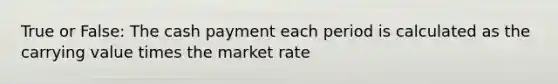 True or False: The cash payment each period is calculated as the carrying value times the market rate