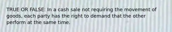 TRUE OR FALSE: In a cash sale not requiring the movement of goods, each party has the right to demand that the other perform at the same time.