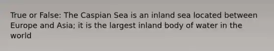 True or False: The Caspian Sea is an inland sea located between Europe and Asia; it is the largest inland body of water in the world