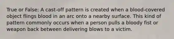 True or False: A cast-off pattern is created when a blood-covered object flings blood in an arc onto a nearby surface. This kind of pattern commonly occurs when a person pulls a bloody fist or weapon back between delivering blows to a victim.