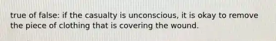 true of false: if the casualty is unconscious, it is okay to remove the piece of clothing that is covering the wound.