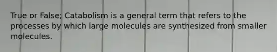 True or False; Catabolism is a general term that refers to the processes by which large molecules are synthesized from smaller molecules.