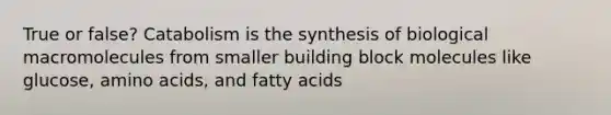 True or false? Catabolism is the synthesis of biological macromolecules from smaller building block molecules like glucose, amino acids, and fatty acids