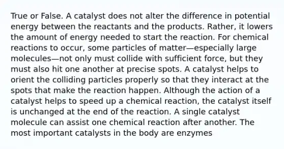 True or False. A catalyst does not alter the difference in potential energy between the reactants and the products. Rather, it lowers the amount of energy needed to start the reaction. For chemical reactions to occur, some particles of matter—especially large molecules—not only must collide with sufficient force, but they must also hit one another at precise spots. A catalyst helps to orient the colliding particles properly so that they interact at the spots that make the reaction happen. Although the action of a catalyst helps to speed up a chemical reaction, the catalyst itself is unchanged at the end of the reaction. A single catalyst molecule can assist one chemical reaction after another. The most important catalysts in the body are enzymes