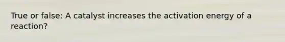True or false: A catalyst increases the activation energy of a reaction?