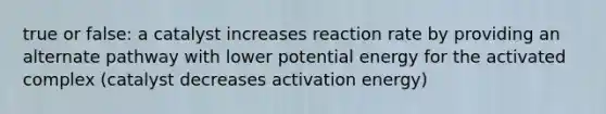 true or false: a catalyst increases reaction rate by providing an alternate pathway with lower potential energy for the activated complex (catalyst decreases activation energy)