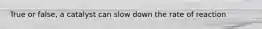True or false, a catalyst can slow down the rate of reaction