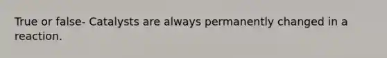 True or false- Catalysts are always permanently changed in a reaction.