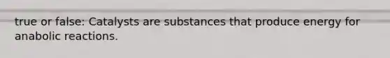 true or false: Catalysts are substances that produce energy for anabolic reactions.