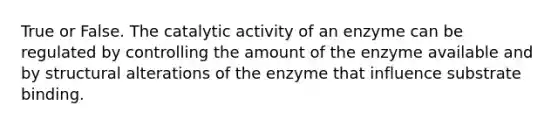 True or False. The catalytic activity of an enzyme can be regulated by controlling the amount of the enzyme available and by structural alterations of the enzyme that influence substrate binding.