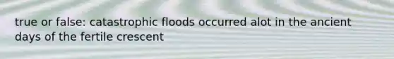 true or false: catastrophic floods occurred alot in the ancient days of the fertile crescent