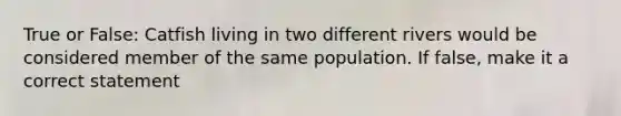 True or False: Catfish living in two different rivers would be considered member of the same population. If false, make it a correct statement