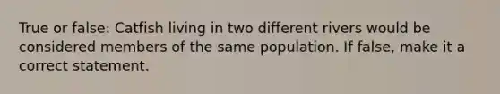 True or false: Catfish living in two different rivers would be considered members of the same population. If false, make it a correct statement.