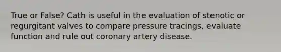 True or False? Cath is useful in the evaluation of stenotic or regurgitant valves to compare pressure tracings, evaluate function and rule out coronary artery disease.