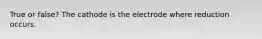 True or false? The cathode is the electrode where reduction occurs.