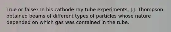 True or false? In his cathode ray tube experiments, J.J. Thompson obtained beams of different types of particles whose nature depended on which gas was contained in the tube.