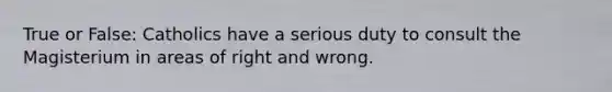True or False: Catholics have a serious duty to consult the Magisterium in areas of right and wrong.