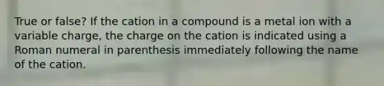 True or false? If the cation in a compound is a metal ion with a variable charge, the charge on the cation is indicated using a Roman numeral in parenthesis immediately following the name of the cation.