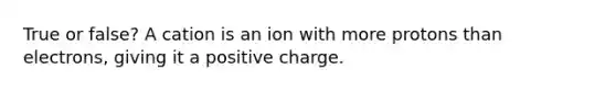 True or false? A cation is an ion with more protons than electrons, giving it a positive charge.