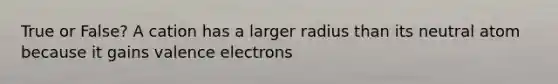 True or False? A cation has a larger radius than its neutral atom because it gains valence electrons