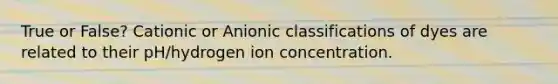 True or False? Cationic or Anionic classifications of dyes are related to their pH/hydrogen ion concentration.