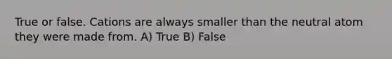 True or false. Cations are always smaller than the neutral atom they were made from. A) True B) False