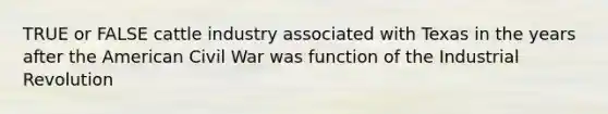 TRUE or FALSE cattle industry associated with Texas in the years after the American Civil War was function of the Industrial Revolution