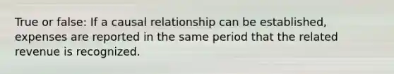 True or false: If a causal relationship can be established, expenses are reported in the same period that the related revenue is recognized.