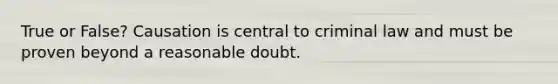 True or False? Causation is central to criminal law and must be proven beyond a reasonable doubt.