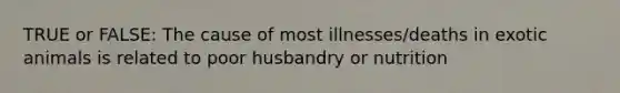 TRUE or FALSE: The cause of most illnesses/deaths in exotic animals is related to poor husbandry or nutrition